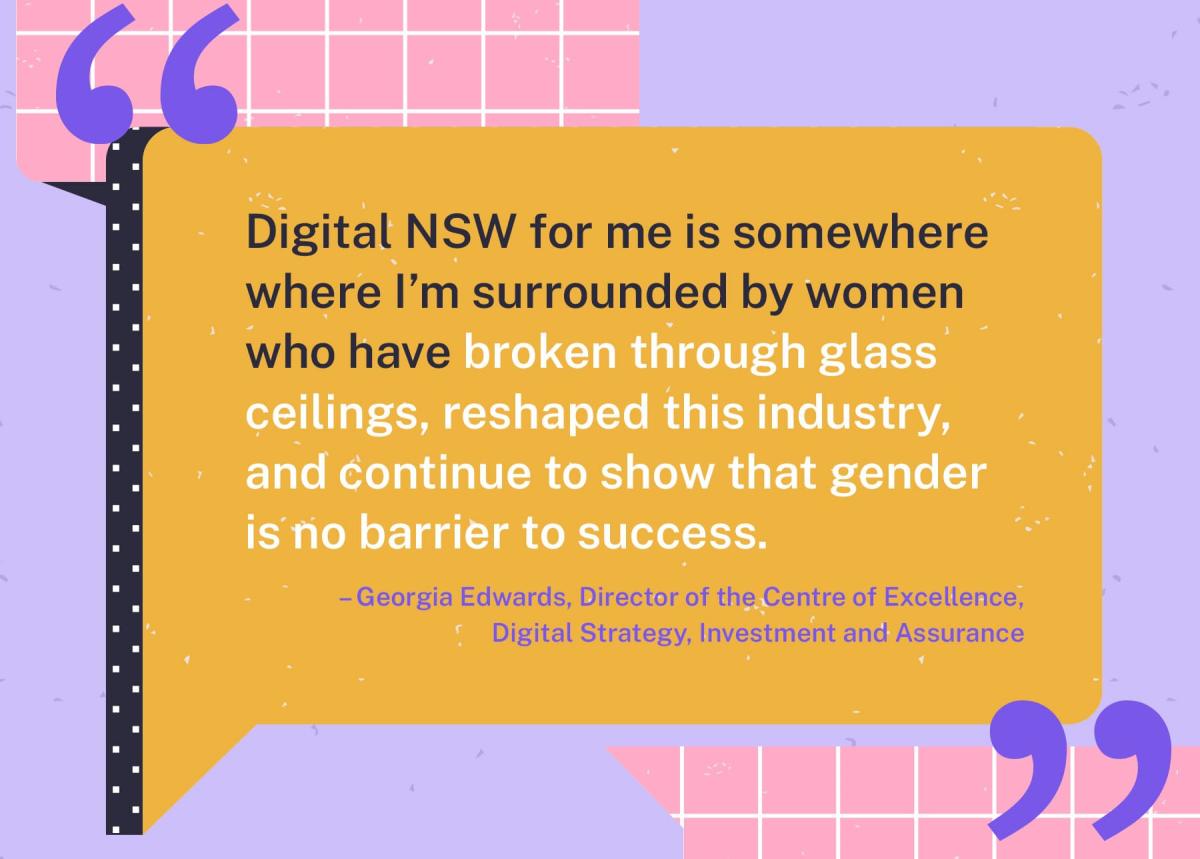 Quote from Georgia Edwards, Director of the Centre of Excellence, that says ‘Digital NSW for me is somewhere where I’m surrounded by women who have broken through glass ceilings, reshaped this industry and continue to show that gender is no barrier to success’